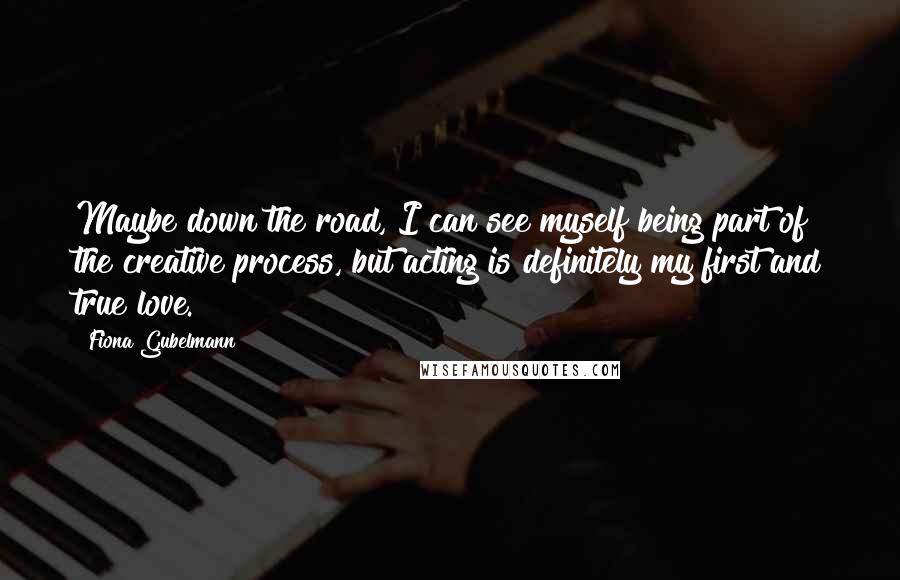 Fiona Gubelmann Quotes: Maybe down the road, I can see myself being part of the creative process, but acting is definitely my first and true love.