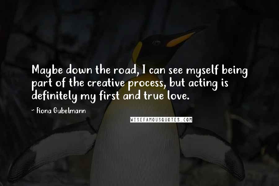 Fiona Gubelmann Quotes: Maybe down the road, I can see myself being part of the creative process, but acting is definitely my first and true love.