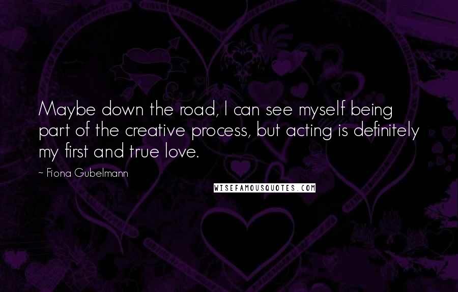 Fiona Gubelmann Quotes: Maybe down the road, I can see myself being part of the creative process, but acting is definitely my first and true love.