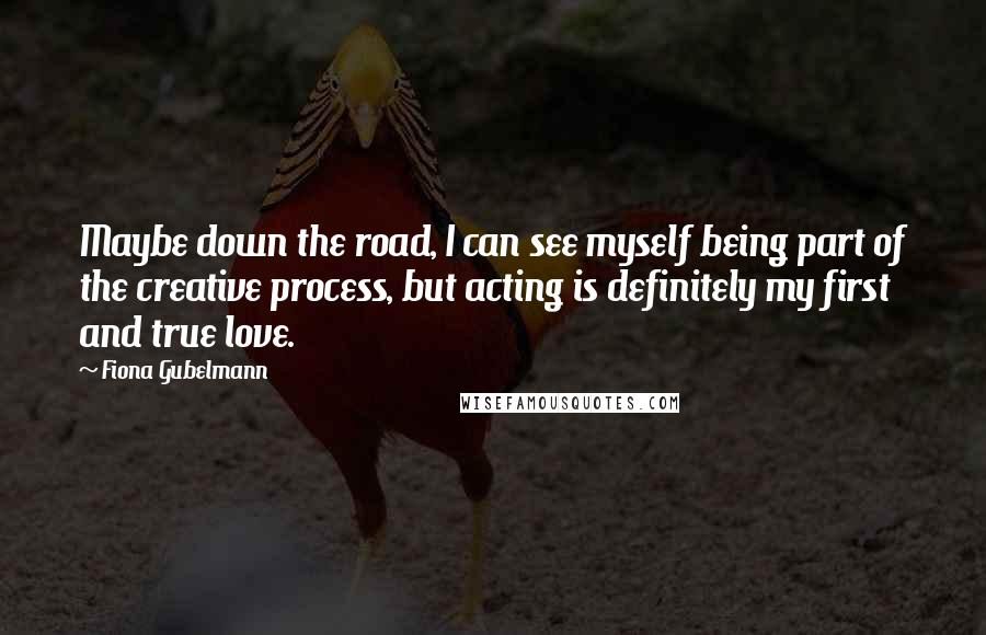 Fiona Gubelmann Quotes: Maybe down the road, I can see myself being part of the creative process, but acting is definitely my first and true love.