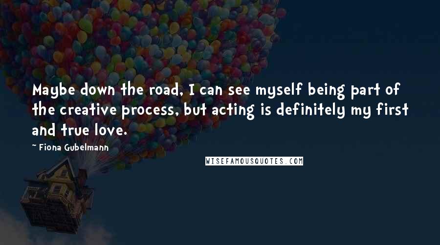 Fiona Gubelmann Quotes: Maybe down the road, I can see myself being part of the creative process, but acting is definitely my first and true love.