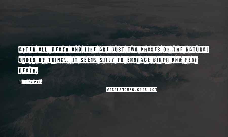 Fiona Paul Quotes: After all, death and life are just two phases of the natural order of things. It seems silly to embrace birth and fear death.