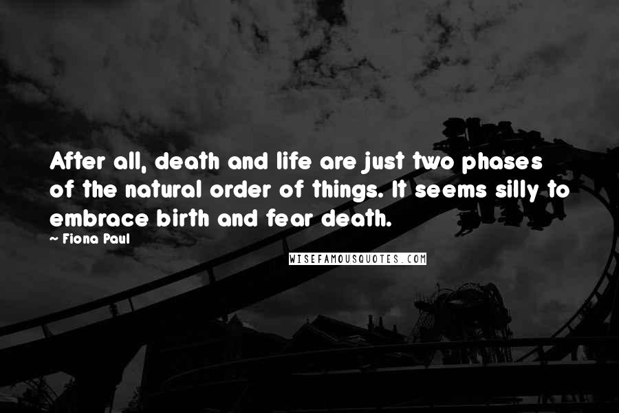 Fiona Paul Quotes: After all, death and life are just two phases of the natural order of things. It seems silly to embrace birth and fear death.