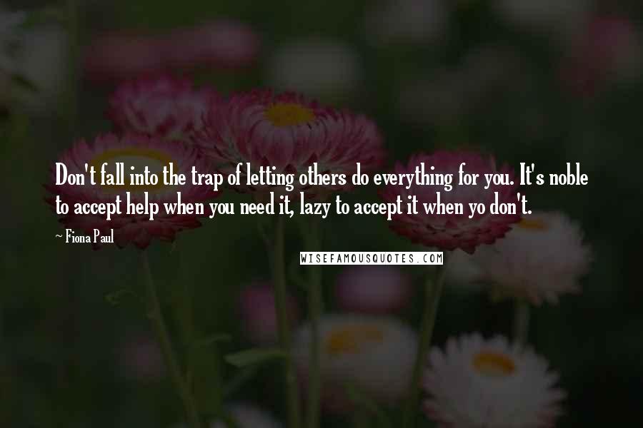 Fiona Paul Quotes: Don't fall into the trap of letting others do everything for you. It's noble to accept help when you need it, lazy to accept it when yo don't.