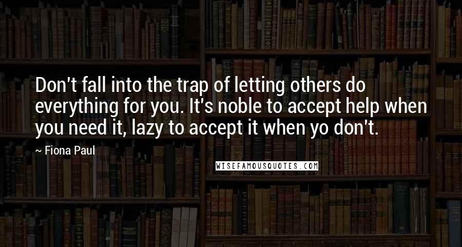 Fiona Paul Quotes: Don't fall into the trap of letting others do everything for you. It's noble to accept help when you need it, lazy to accept it when yo don't.