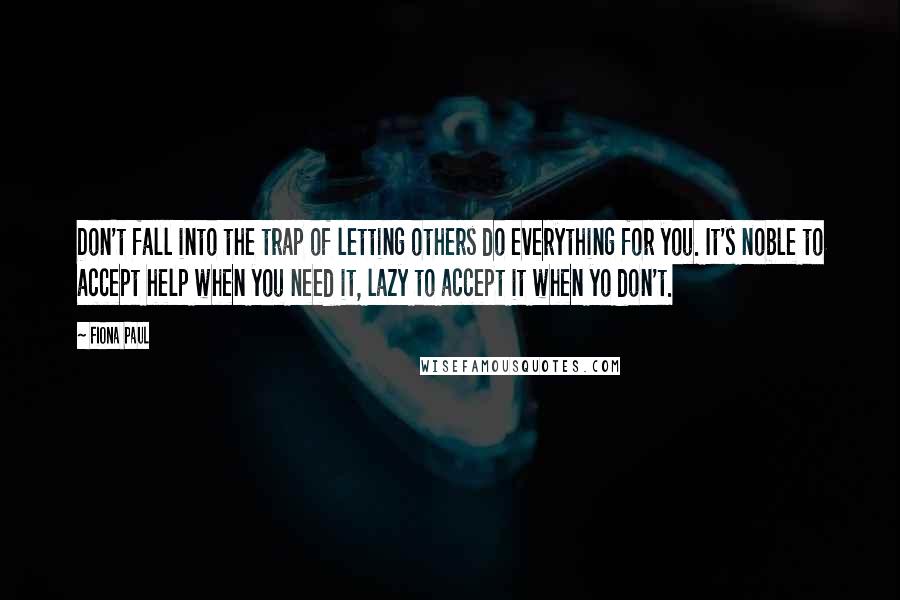 Fiona Paul Quotes: Don't fall into the trap of letting others do everything for you. It's noble to accept help when you need it, lazy to accept it when yo don't.