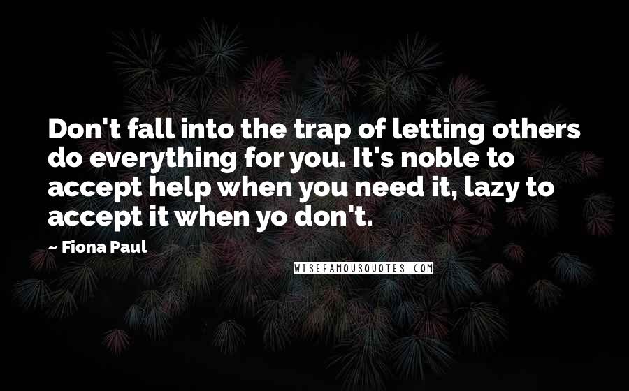 Fiona Paul Quotes: Don't fall into the trap of letting others do everything for you. It's noble to accept help when you need it, lazy to accept it when yo don't.