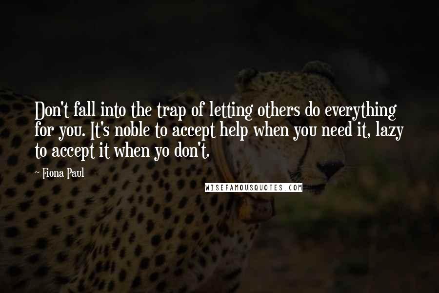 Fiona Paul Quotes: Don't fall into the trap of letting others do everything for you. It's noble to accept help when you need it, lazy to accept it when yo don't.