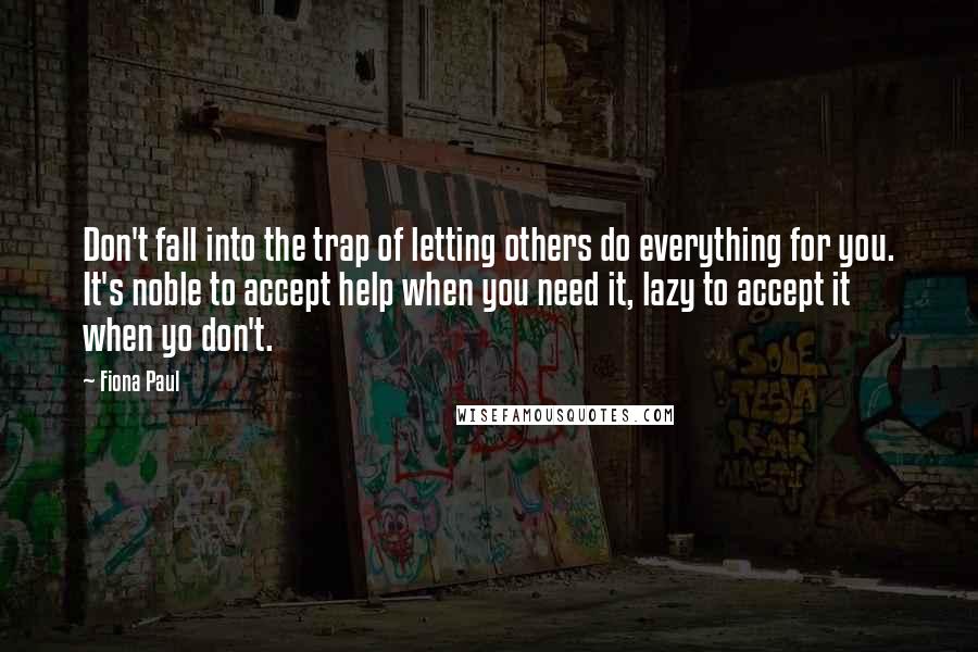 Fiona Paul Quotes: Don't fall into the trap of letting others do everything for you. It's noble to accept help when you need it, lazy to accept it when yo don't.