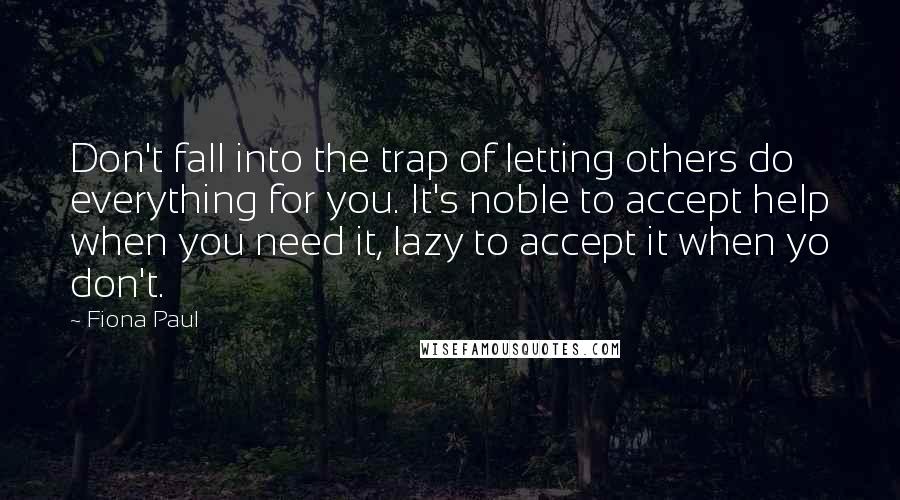 Fiona Paul Quotes: Don't fall into the trap of letting others do everything for you. It's noble to accept help when you need it, lazy to accept it when yo don't.