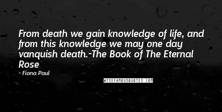 Fiona Paul Quotes: From death we gain knowledge of life, and from this knowledge we may one day vanquish death.-The Book of The Eternal Rose