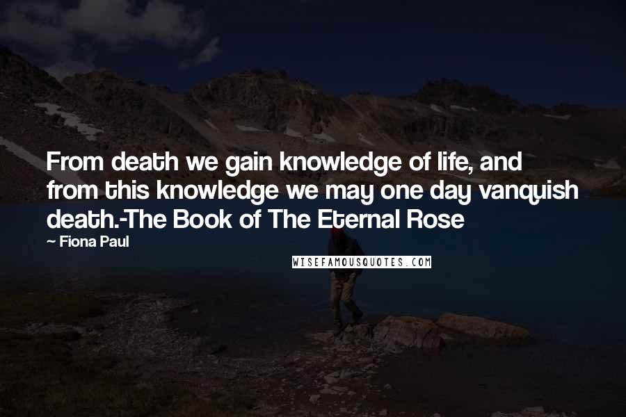 Fiona Paul Quotes: From death we gain knowledge of life, and from this knowledge we may one day vanquish death.-The Book of The Eternal Rose