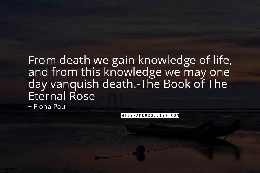Fiona Paul Quotes: From death we gain knowledge of life, and from this knowledge we may one day vanquish death.-The Book of The Eternal Rose