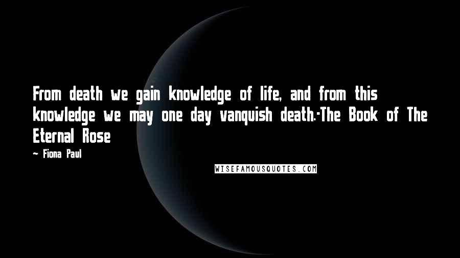 Fiona Paul Quotes: From death we gain knowledge of life, and from this knowledge we may one day vanquish death.-The Book of The Eternal Rose
