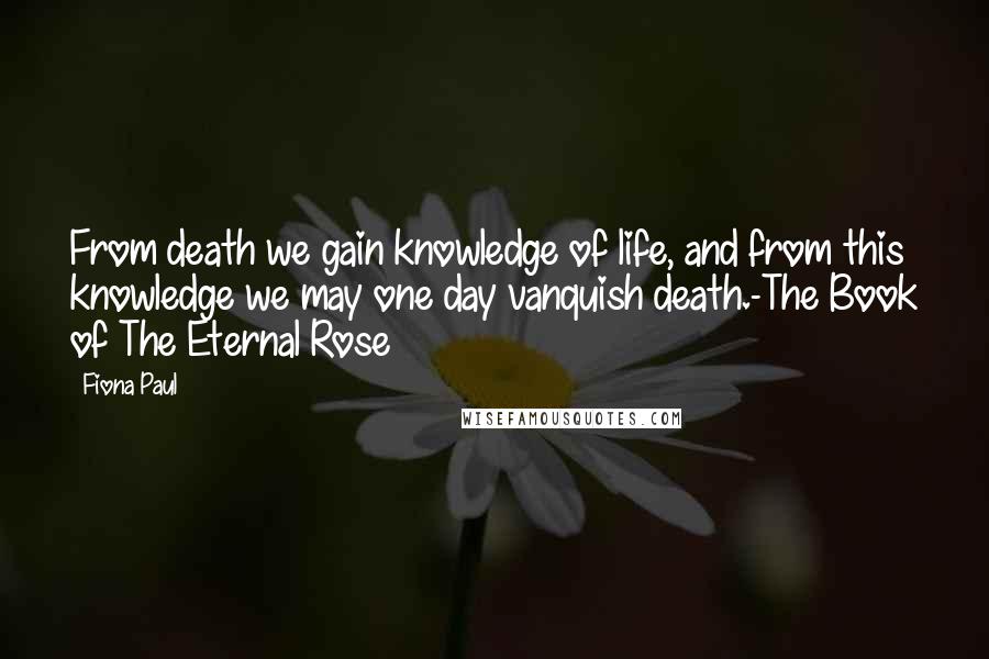 Fiona Paul Quotes: From death we gain knowledge of life, and from this knowledge we may one day vanquish death.-The Book of The Eternal Rose