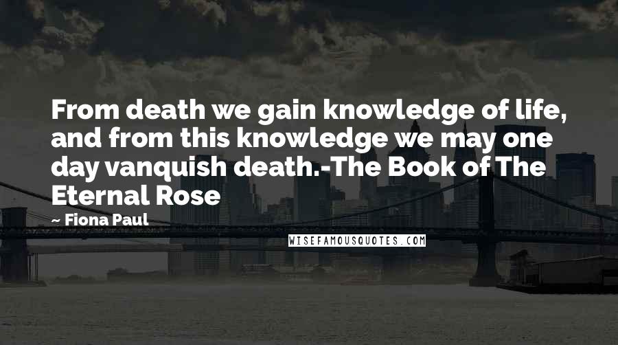 Fiona Paul Quotes: From death we gain knowledge of life, and from this knowledge we may one day vanquish death.-The Book of The Eternal Rose