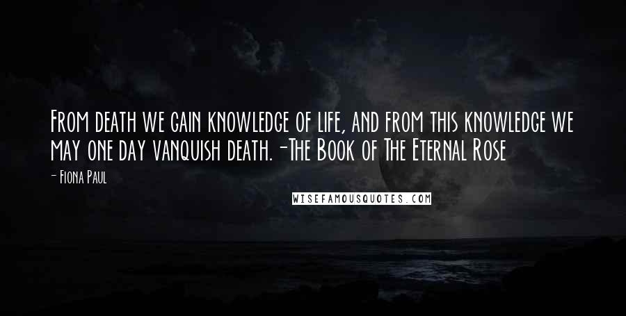 Fiona Paul Quotes: From death we gain knowledge of life, and from this knowledge we may one day vanquish death.-The Book of The Eternal Rose