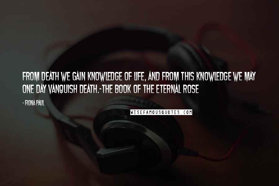 Fiona Paul Quotes: From death we gain knowledge of life, and from this knowledge we may one day vanquish death.-The Book of The Eternal Rose