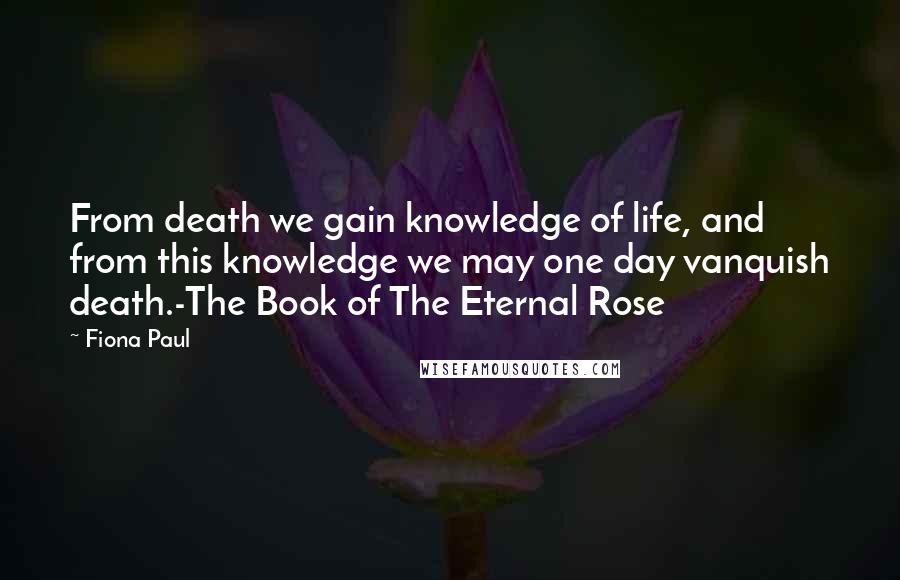 Fiona Paul Quotes: From death we gain knowledge of life, and from this knowledge we may one day vanquish death.-The Book of The Eternal Rose