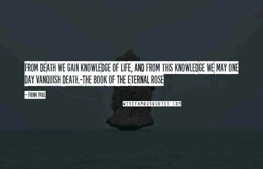 Fiona Paul Quotes: From death we gain knowledge of life, and from this knowledge we may one day vanquish death.-The Book of The Eternal Rose