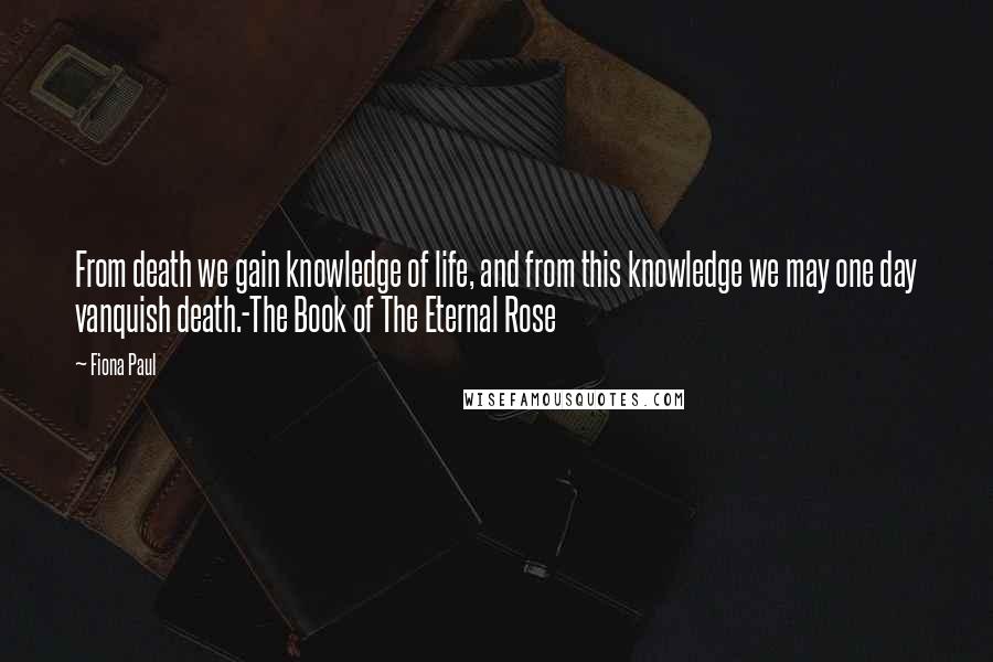 Fiona Paul Quotes: From death we gain knowledge of life, and from this knowledge we may one day vanquish death.-The Book of The Eternal Rose