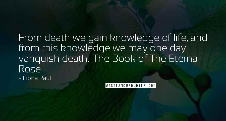 Fiona Paul Quotes: From death we gain knowledge of life, and from this knowledge we may one day vanquish death.-The Book of The Eternal Rose