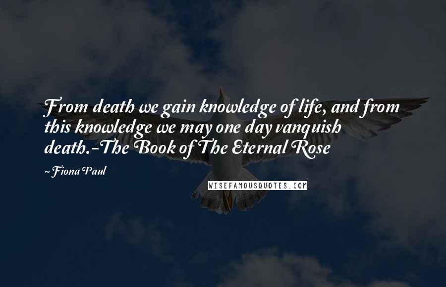 Fiona Paul Quotes: From death we gain knowledge of life, and from this knowledge we may one day vanquish death.-The Book of The Eternal Rose