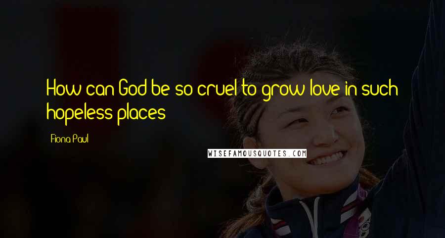 Fiona Paul Quotes: How can God be so cruel to grow love in such hopeless places?