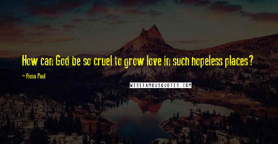 Fiona Paul Quotes: How can God be so cruel to grow love in such hopeless places?