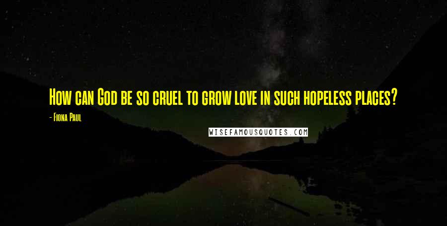 Fiona Paul Quotes: How can God be so cruel to grow love in such hopeless places?