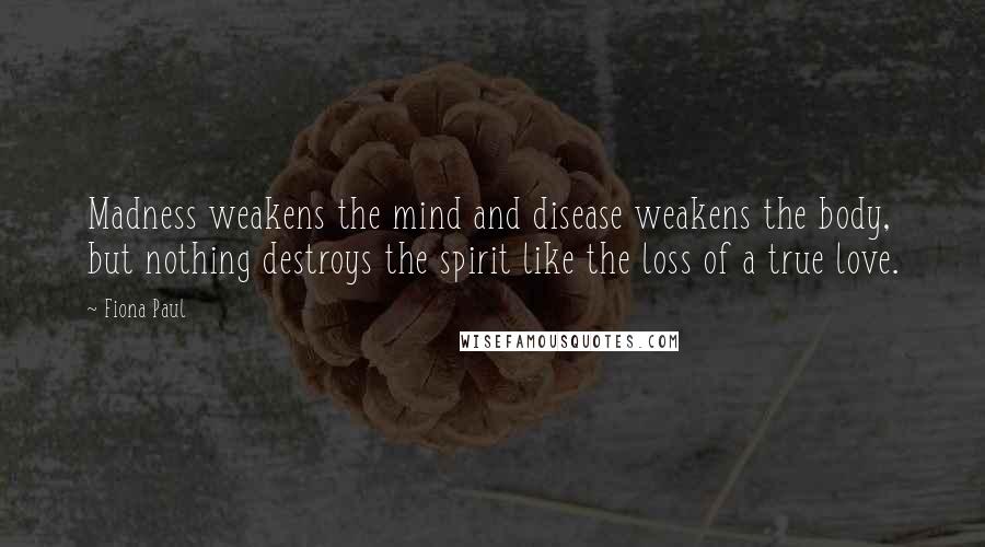 Fiona Paul Quotes: Madness weakens the mind and disease weakens the body, but nothing destroys the spirit like the loss of a true love.