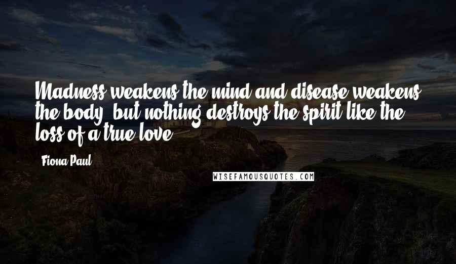 Fiona Paul Quotes: Madness weakens the mind and disease weakens the body, but nothing destroys the spirit like the loss of a true love.