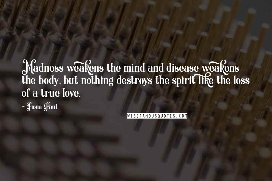 Fiona Paul Quotes: Madness weakens the mind and disease weakens the body, but nothing destroys the spirit like the loss of a true love.