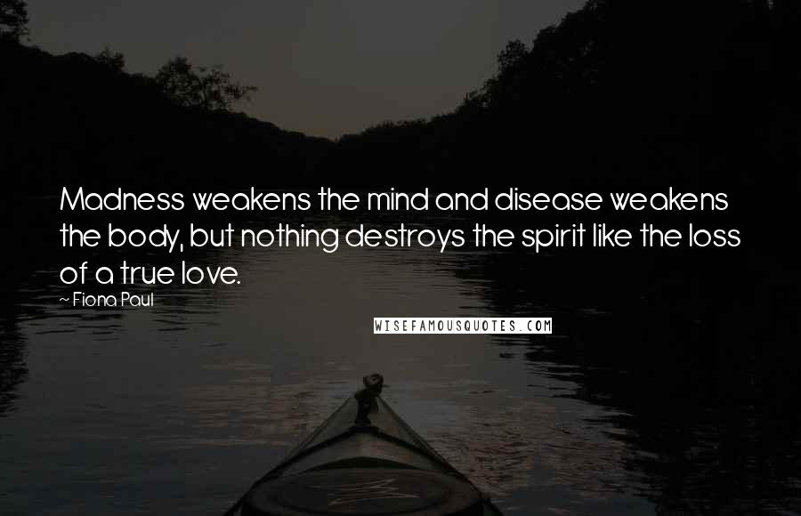 Fiona Paul Quotes: Madness weakens the mind and disease weakens the body, but nothing destroys the spirit like the loss of a true love.