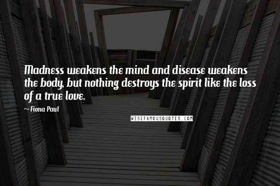 Fiona Paul Quotes: Madness weakens the mind and disease weakens the body, but nothing destroys the spirit like the loss of a true love.