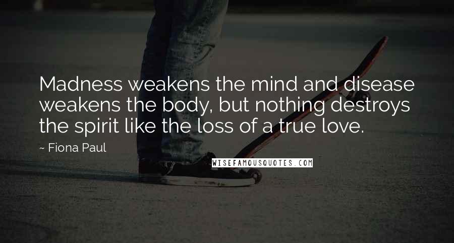 Fiona Paul Quotes: Madness weakens the mind and disease weakens the body, but nothing destroys the spirit like the loss of a true love.