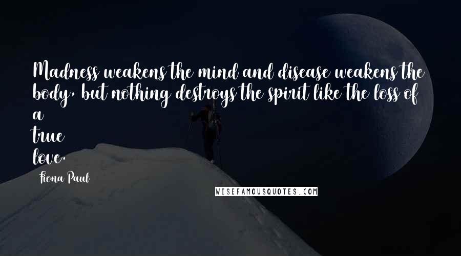 Fiona Paul Quotes: Madness weakens the mind and disease weakens the body, but nothing destroys the spirit like the loss of a true love.