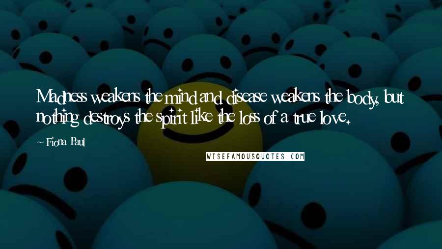 Fiona Paul Quotes: Madness weakens the mind and disease weakens the body, but nothing destroys the spirit like the loss of a true love.