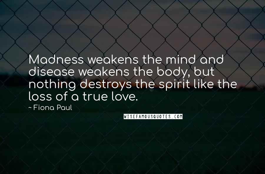 Fiona Paul Quotes: Madness weakens the mind and disease weakens the body, but nothing destroys the spirit like the loss of a true love.