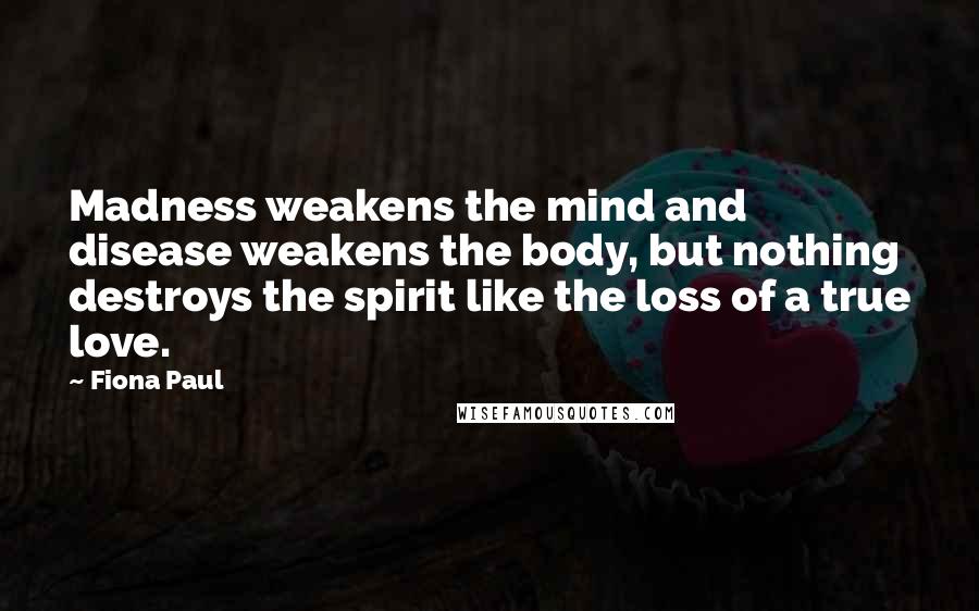 Fiona Paul Quotes: Madness weakens the mind and disease weakens the body, but nothing destroys the spirit like the loss of a true love.