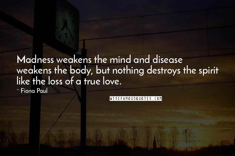 Fiona Paul Quotes: Madness weakens the mind and disease weakens the body, but nothing destroys the spirit like the loss of a true love.