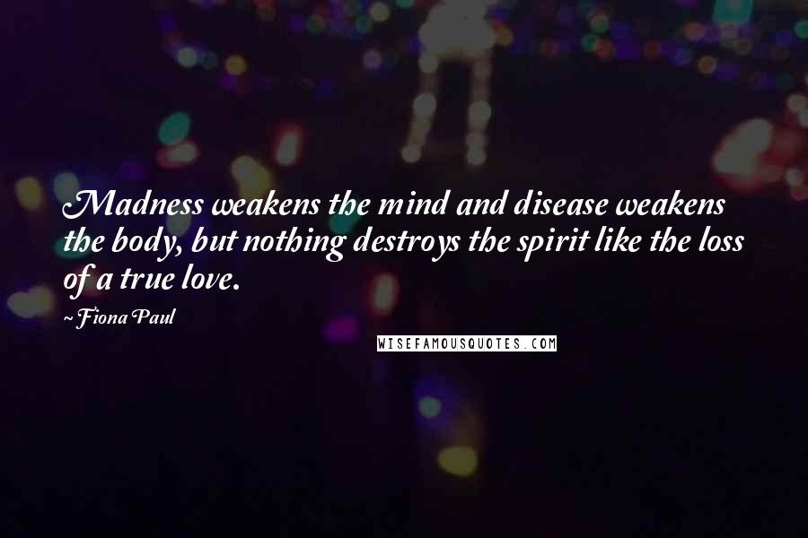 Fiona Paul Quotes: Madness weakens the mind and disease weakens the body, but nothing destroys the spirit like the loss of a true love.