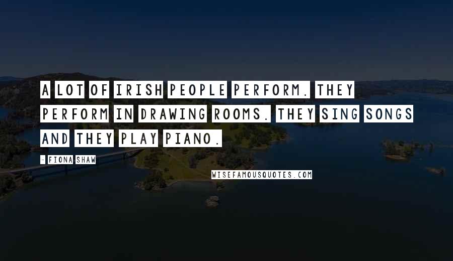 Fiona Shaw Quotes: A lot of Irish people perform. They perform in drawing rooms. They sing songs and they play piano.