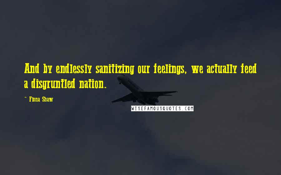 Fiona Shaw Quotes: And by endlessly sanitizing our feelings, we actually feed a disgruntled nation.