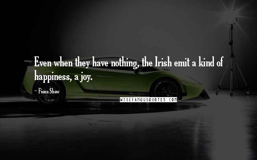 Fiona Shaw Quotes: Even when they have nothing, the Irish emit a kind of happiness, a joy.