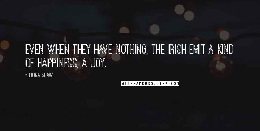 Fiona Shaw Quotes: Even when they have nothing, the Irish emit a kind of happiness, a joy.