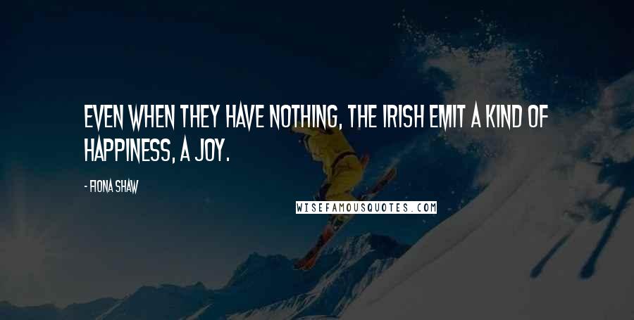 Fiona Shaw Quotes: Even when they have nothing, the Irish emit a kind of happiness, a joy.