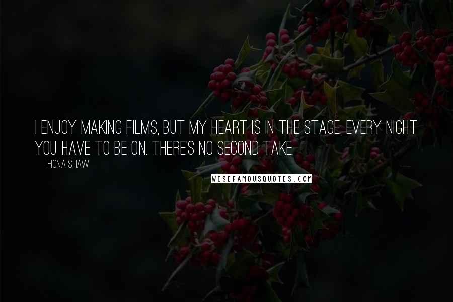 Fiona Shaw Quotes: I enjoy making films, but my heart is in the stage. Every night you have to be on. There's no second take.