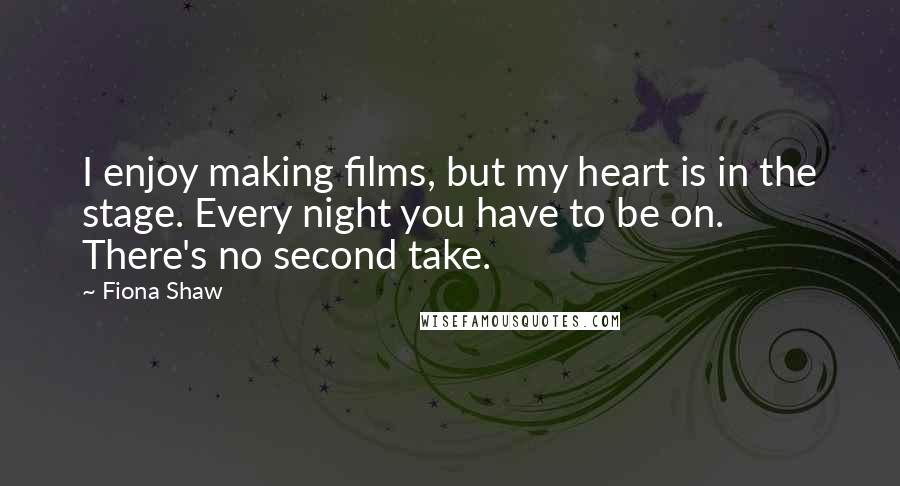 Fiona Shaw Quotes: I enjoy making films, but my heart is in the stage. Every night you have to be on. There's no second take.