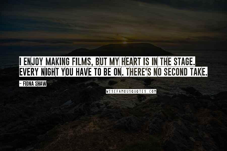 Fiona Shaw Quotes: I enjoy making films, but my heart is in the stage. Every night you have to be on. There's no second take.